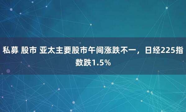 私募 股市 亚太主要股市午间涨跌不一，日经225指数跌1.5%