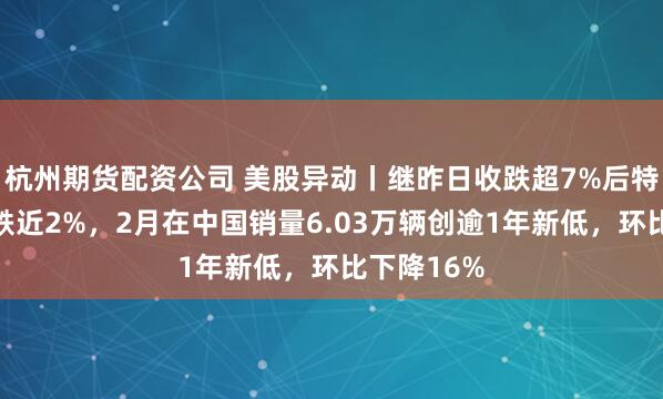 杭州期货配资公司 美股异动丨继昨日收跌超7%后特斯拉盘前跌近2%，2月在中国销量6.03万辆创逾1年新低，环比下降16%