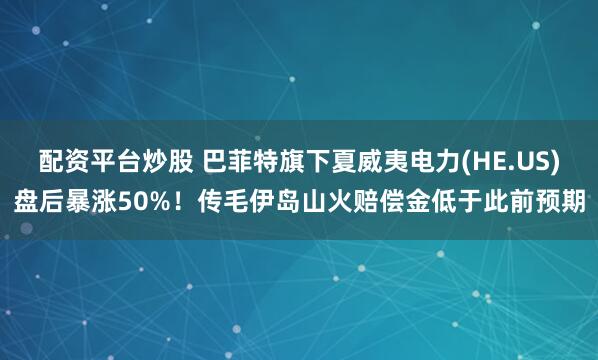 配资平台炒股 巴菲特旗下夏威夷电力(HE.US)盘后暴涨50%！传毛伊岛山火赔偿金低于此前预期
