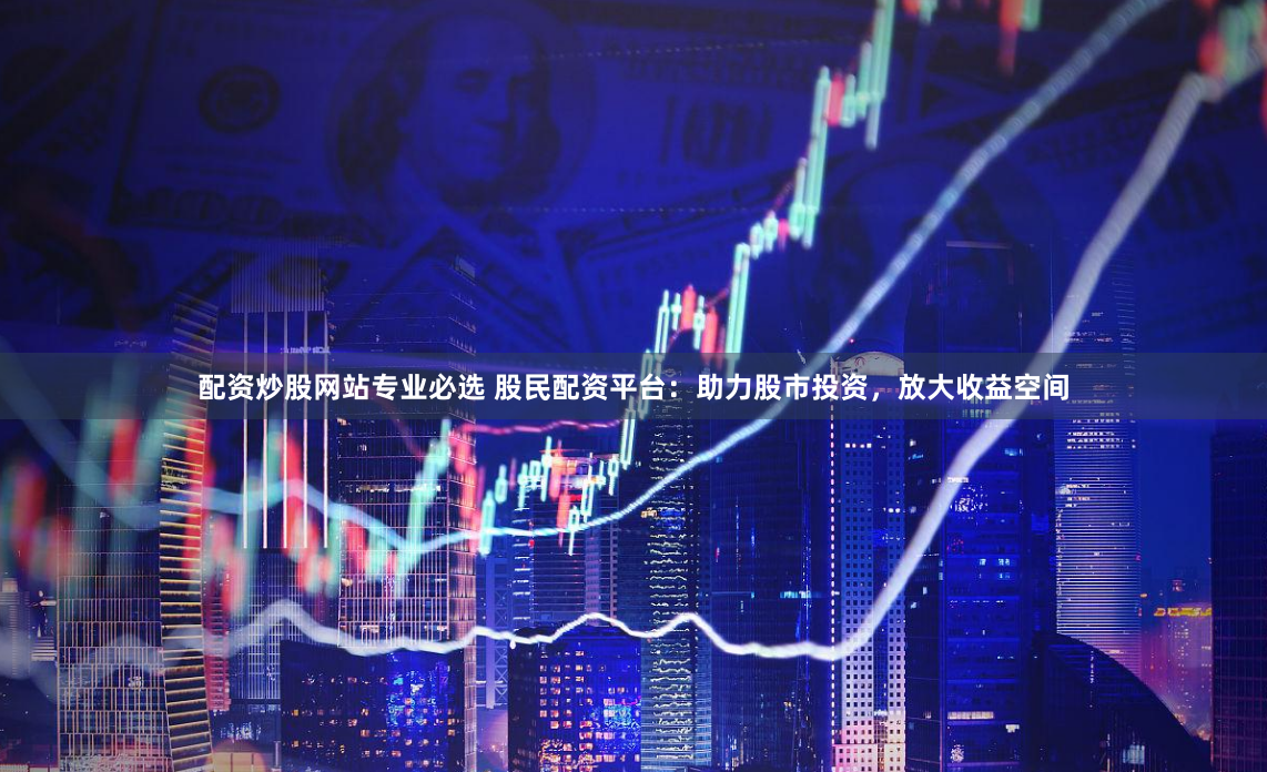 配资炒股网站专业必选 股民配资平台：助力股市投资，放大收益空间
