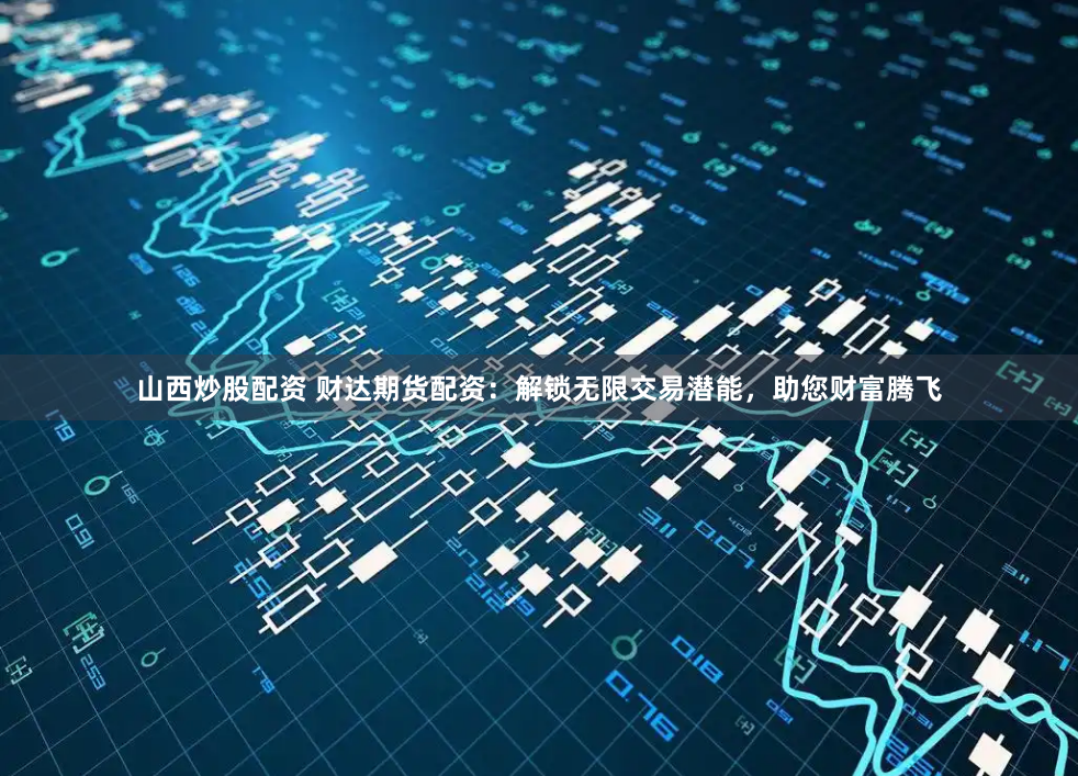 山西炒股配资 财达期货配资：解锁无限交易潜能，助您财富腾飞