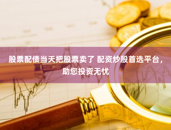 股票配债当天把股票卖了 配资炒股首选平台，助您投资无忧