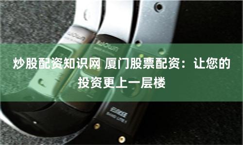 炒股配资知识网 厦门股票配资：让您的投资更上一层楼