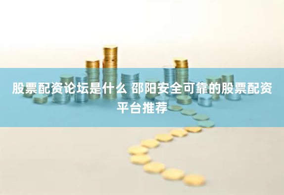股票配资论坛是什么 邵阳安全可靠的股票配资平台推荐
