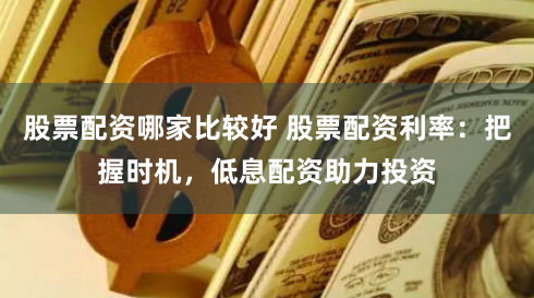 股票配资哪家比较好 股票配资利率：把握时机，低息配资助力投资