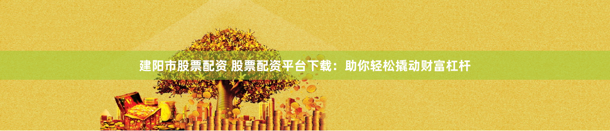 建阳市股票配资 股票配资平台下载：助你轻松撬动财富杠杆