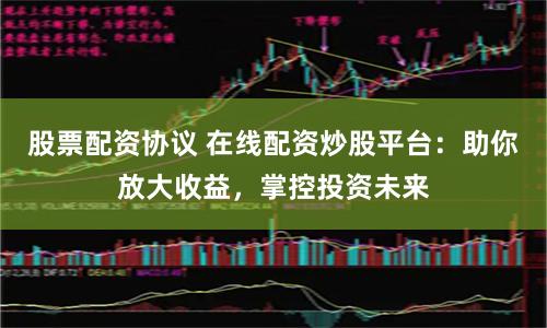 股票配资协议 在线配资炒股平台：助你放大收益，掌控投资未来